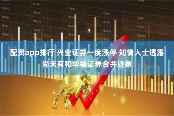 配资app排行 兴业证券一度涨停 知情人士透露尚未有和华福证券合并迹象