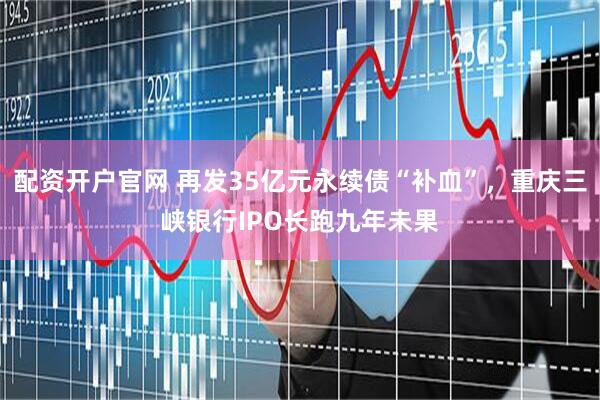 配资开户官网 再发35亿元永续债“补血”，重庆三峡银行IPO长跑九年未果