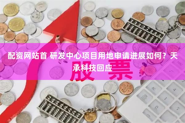 配资网站首 研发中心项目用地申请进展如何？天承科技回应