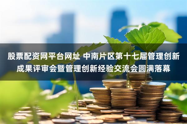 股票配资网平台网址 中南片区第十七届管理创新成果评审会暨管理创新经验交流会圆满落幕