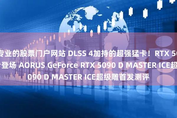 专业的股票门户网站 DLSS 4加持的超强猛卡！RTX 5090 D纯白王者登场 AORUS GeForce RTX 5090 D MASTER ICE超级雕首发测评