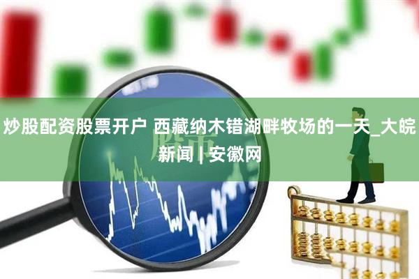 炒股配资股票开户 西藏纳木错湖畔牧场的一天_大皖新闻 | 安徽网