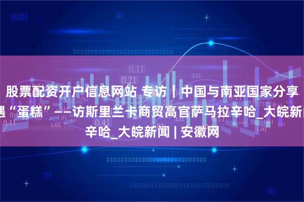 股票配资开户信息网站 专访｜中国与南亚国家分享新发展机遇“蛋糕”——访斯里兰卡商贸高官萨马拉辛哈_大皖新闻 | 安徽网