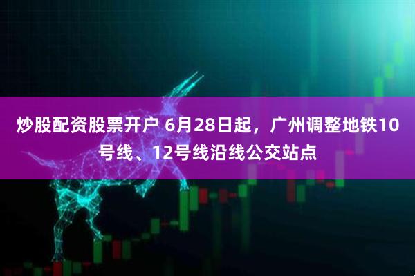 炒股配资股票开户 6月28日起，广州调整地铁10号线、12号线沿线公交站点