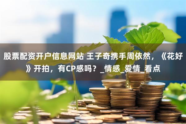 股票配资开户信息网站 王子奇携手周依然，《花好》开拍，有CP感吗？_情感_爱情_看点