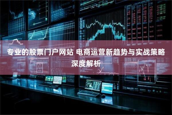 专业的股票门户网站 电商运营新趋势与实战策略深度解析