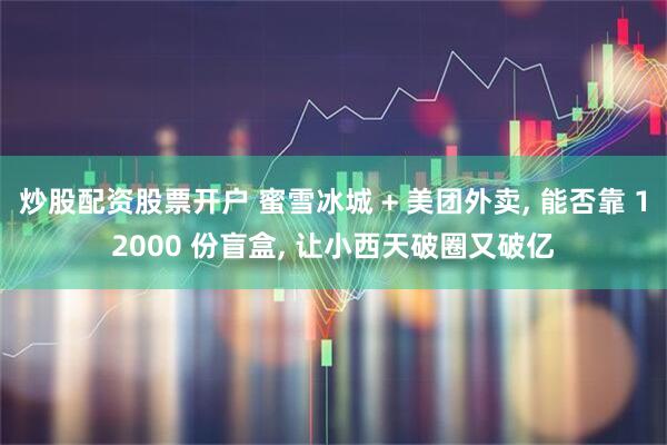 炒股配资股票开户 蜜雪冰城 + 美团外卖, 能否靠 12000 份盲盒, 让小西天破圈又破亿