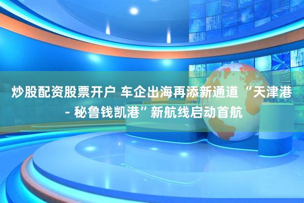 炒股配资股票开户 车企出海再添新通道 “天津港－秘鲁钱凯港”新航线启动首航