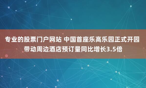 专业的股票门户网站 中国首座乐高乐园正式开园 带动周边酒店预订量同比增长3.5倍