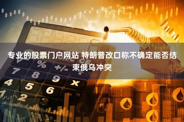 专业的股票门户网站 特朗普改口称不确定能否结束俄乌冲突