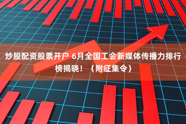 炒股配资股票开户 6月全国工会新媒体传播力排行榜揭晓！（附征集令）