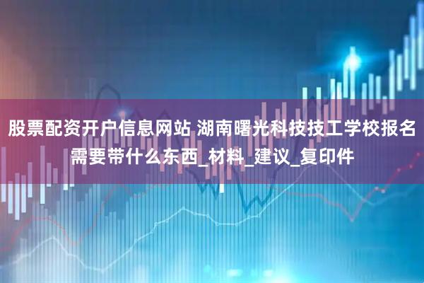 股票配资开户信息网站 湖南曙光科技技工学校报名需要带什么东西_材料_建议_复印件