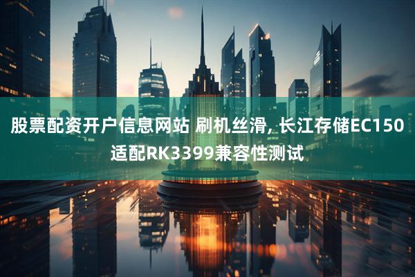 股票配资开户信息网站 刷机丝滑, 长江存储EC150适配RK3399兼容性测试