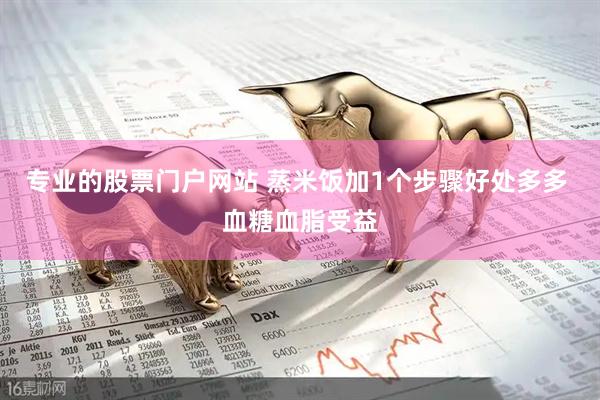 专业的股票门户网站 蒸米饭加1个步骤好处多多 血糖血脂受益