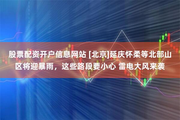 股票配资开户信息网站 [北京]延庆怀柔等北部山区将迎暴雨，这些路段要小心 雷电大风来袭