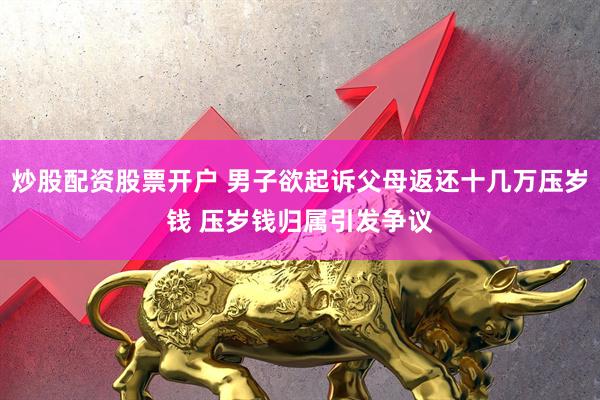 炒股配资股票开户 男子欲起诉父母返还十几万压岁钱 压岁钱归属引发争议