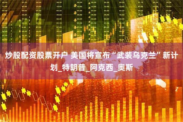 炒股配资股票开户 美国将宣布“武装乌克兰”新计划_特朗普_阿克西_奥斯