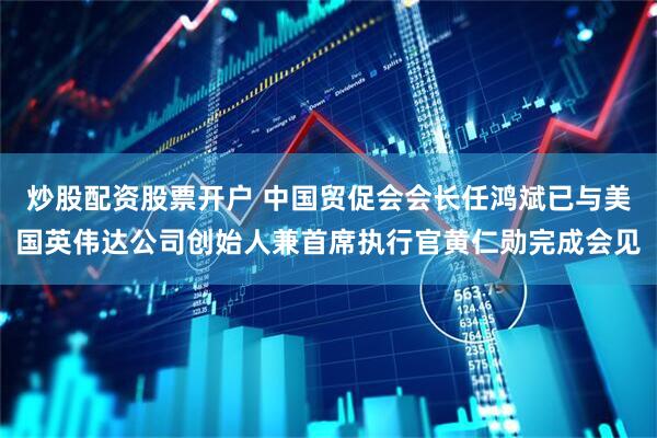 炒股配资股票开户 中国贸促会会长任鸿斌已与美国英伟达公司创始人兼首席执行官黄仁勋完成会见