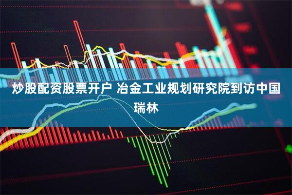炒股配资股票开户 冶金工业规划研究院到访中国瑞林