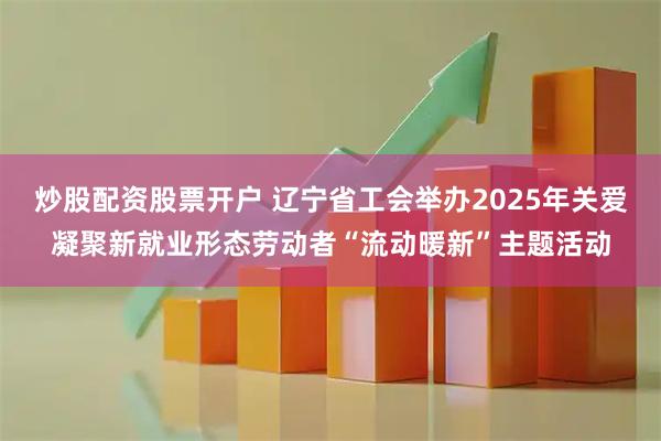炒股配资股票开户 辽宁省工会举办2025年关爱凝聚新就业形态劳动者“流动暖新”主题活动