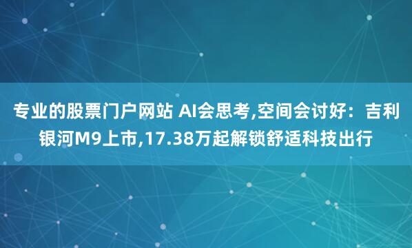 专业的股票门户网站 AI会思考,空间会讨好:吉利银河M9上市,17.38万起解锁舒适科技出行