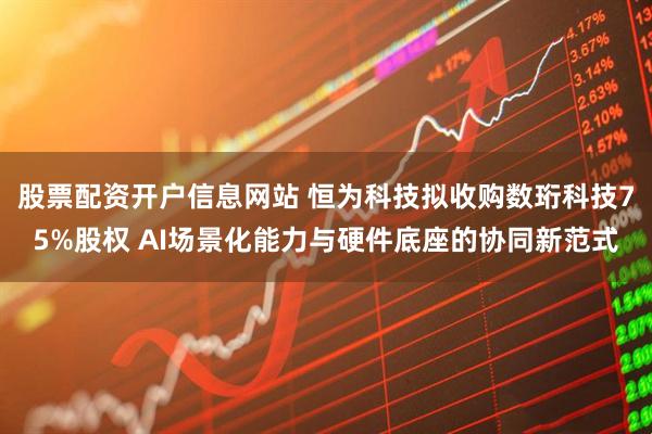 股票配资开户信息网站 恒为科技拟收购数珩科技75%股权 AI场景化能力与硬件底座的协同新范式