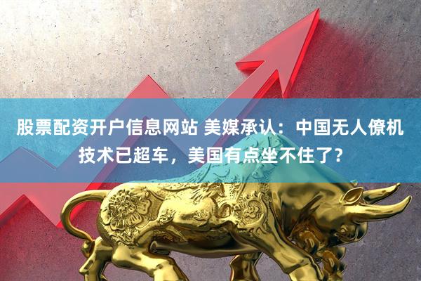 股票配资开户信息网站 美媒承认:中国无人僚机技术已超车,美国有点坐不住了?