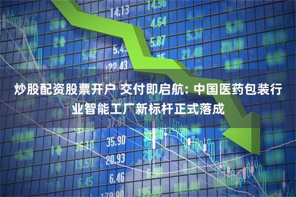 炒股配资股票开户 交付即启航: 中国医药包装行业智能工厂新标杆正式落成