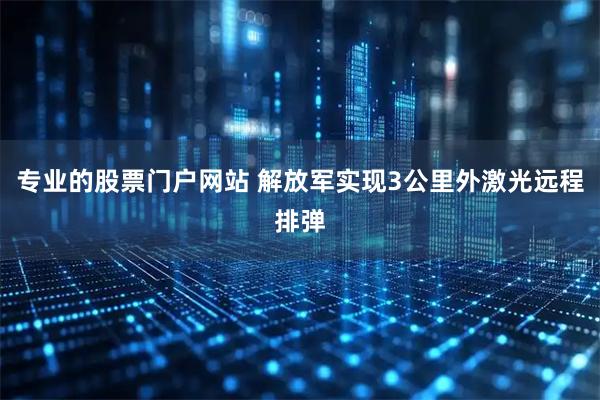 专业的股票门户网站 解放军实现3公里外激光远程排弹