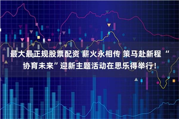 最大最正规股票配资 薪火永相传 策马赴新程 “协育未来”迎新主题活动在思乐得举行！