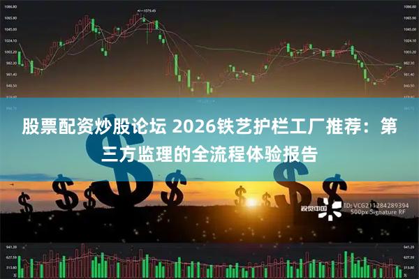 股票配资炒股论坛 2026铁艺护栏工厂推荐：第三方监理的全流程体验报告