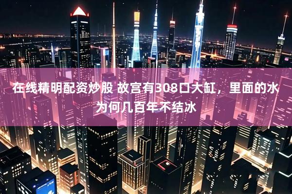 在线精明配资炒股 故宫有308口大缸，里面的水为何几百年不结冰