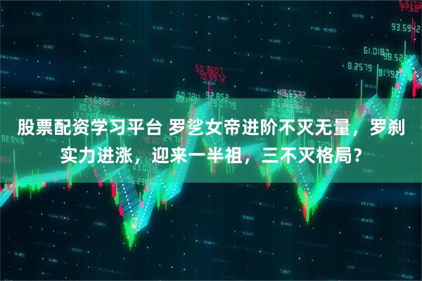 股票配资学习平台 罗乷女帝进阶不灭无量，罗刹实力进涨，迎来一半祖，三不灭格局？