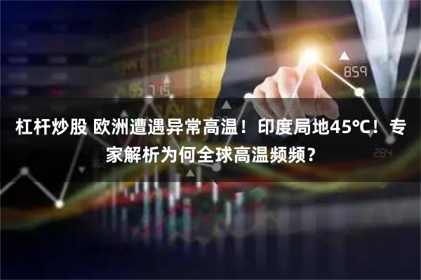 杠杆炒股 欧洲遭遇异常高温！印度局地45℃！专家解析为何全球高温频频？