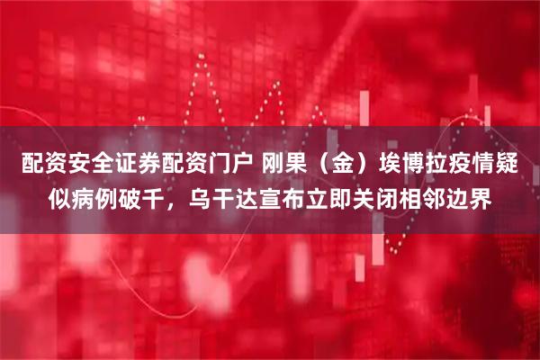 配资安全证券配资门户 刚果（金）埃博拉疫情疑似病例破千，乌干达宣布立即关闭相邻边界
