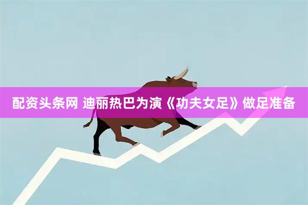 配资头条网 迪丽热巴为演《功夫女足》做足准备