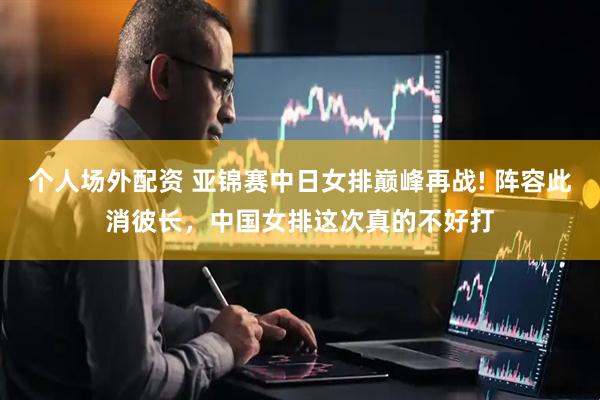 个人场外配资 亚锦赛中日女排巅峰再战! 阵容此消彼长，中国女排这次真的不好打