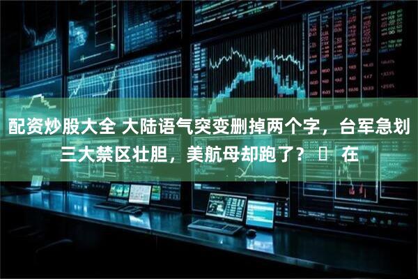配资炒股大全 大陆语气突变删掉两个字，台军急划三大禁区壮胆，美航母却跑了？ ► 在
