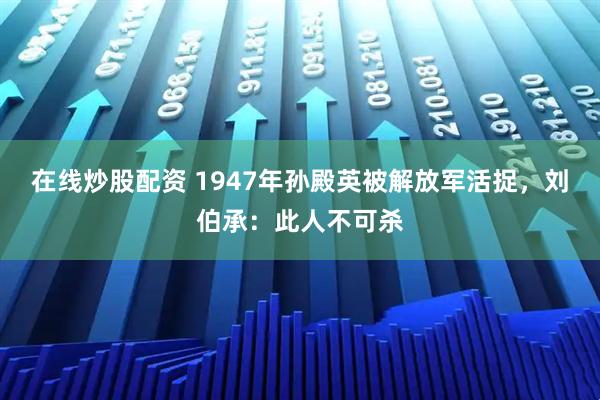 在线炒股配资 1947年孙殿英被解放军活捉,刘伯承:此人不可杀
