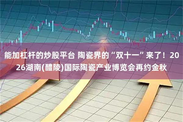 能加杠杆的炒股平台 陶瓷界的“双十一”来了！2026湖南(醴陵)国际陶瓷产业博览会再约金秋