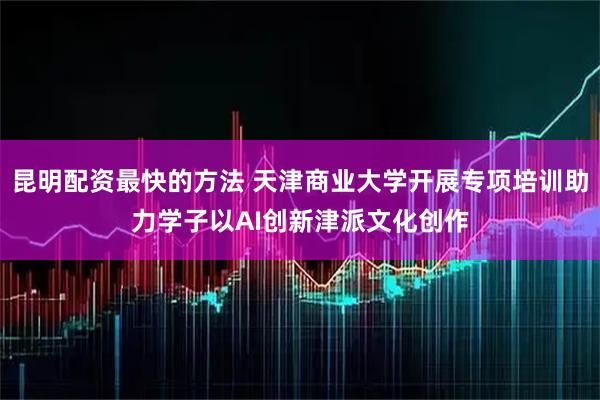 昆明配资最快的方法 天津商业大学开展专项培训助力学子以AI创新津派文化创作