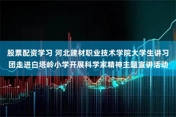 股票配资学习 河北建材职业技术学院大学生讲习团走进白塔岭小学开展科学家精神主题宣讲活动