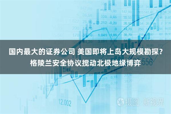国内最大的证券公司 美国即将上岛大规模勘探？格陵兰安全协议搅动北极地缘博弈