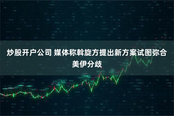 炒股开户公司 媒体称斡旋方提出新方案试图弥合美伊分歧